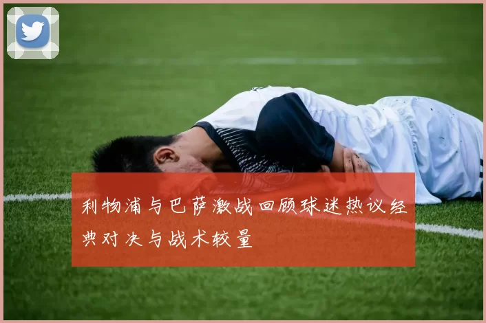 利物浦与巴萨激战回顾球迷热议经典对决与战术较量