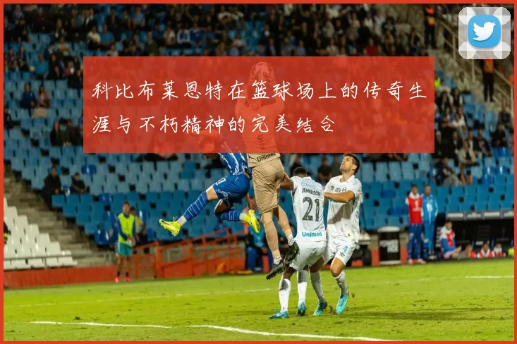 科比布莱恩特在篮球场上的传奇生涯与不朽精神的完美结合