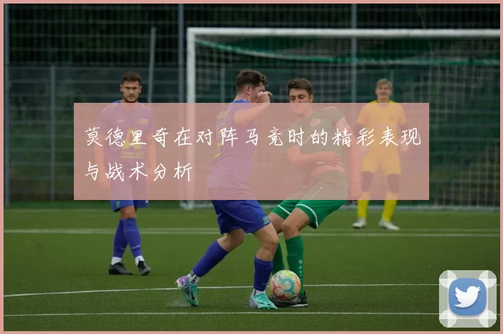 莫德里奇在对阵马竞时的精彩表现与战术分析