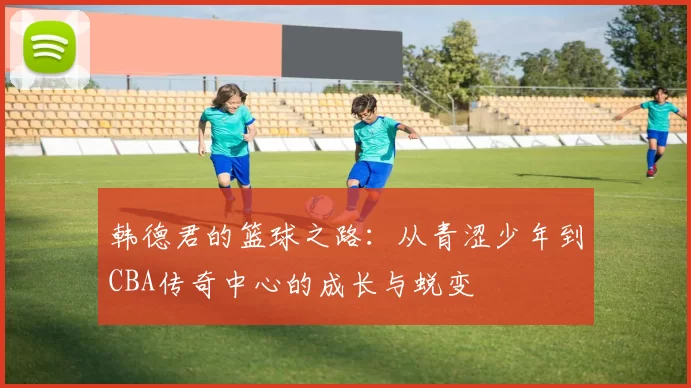 韩德君的篮球之路：从青涩少年到CBA传奇中心的成长与蜕变