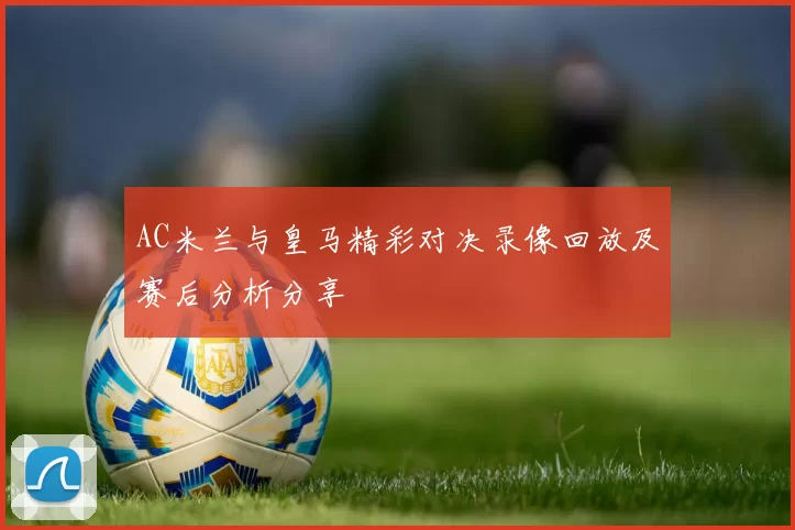 AC米兰与皇马精彩对决录像回放及赛后分析分享