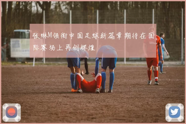张琳M领衔中国足球新篇章期待在国际赛场上再创辉煌