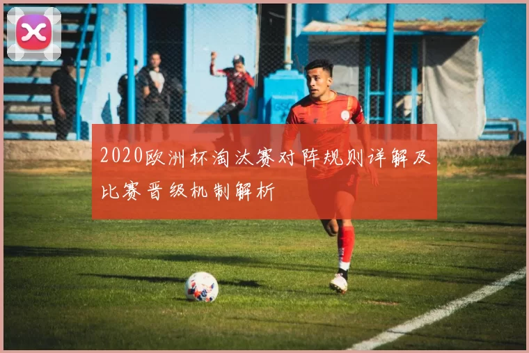 2020欧洲杯淘汰赛对阵规则详解及比赛晋级机制解析