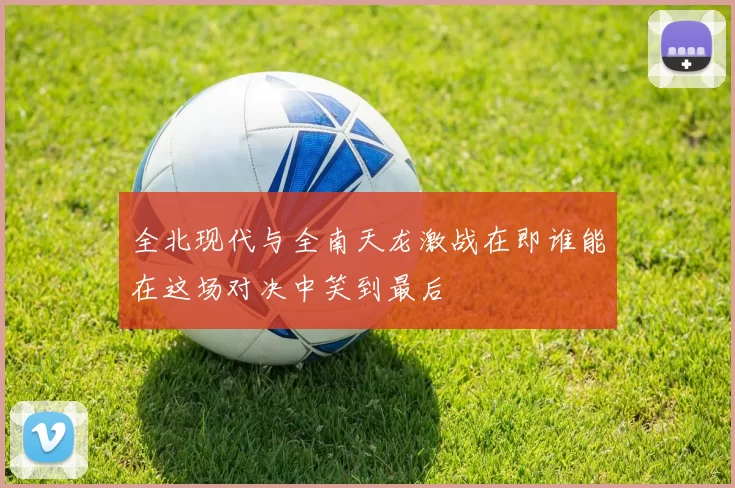 全北现代与全南天龙激战在即谁能在这场对决中笑到最后